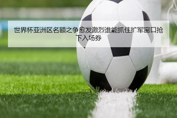 世界杯亚洲区名额之争愈发激烈谁能抓住扩军窗口抢下入场券