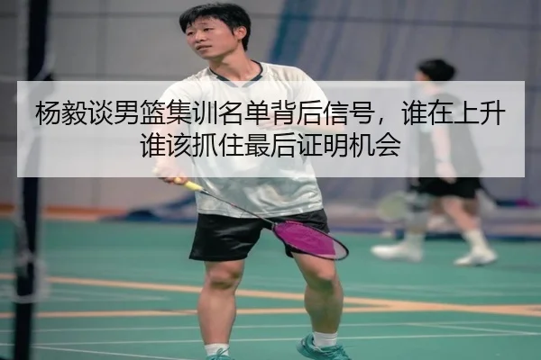 杨毅谈男篮集训名单背后信号，谁在上升谁该抓住最后证明机会
